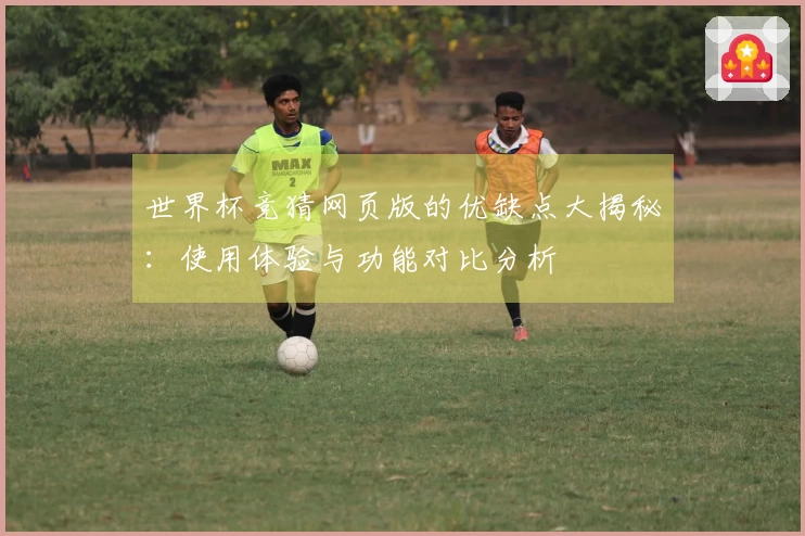 世界杯竞猜网页版的优缺点大揭秘：使用体验与功能对比分析